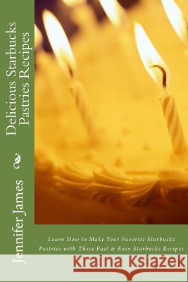 Delicious Starbucks Pastries Recipes: Learn How to Make Your Favorite Starbucks Pastries with These Fast & Easy Starbucks Recipes Jennifer James 9781482371703 Createspace