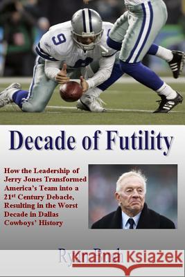 Decade of Futility: How The Leadership of Jerry Jones Transformed America's Team into a 21st Century Debacle, Resulting in the Worst Decad Bush, Ryan 9781482373172 Createspace