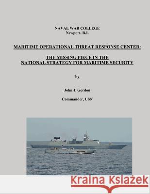 Maritime Operational Threat Response Center: The Missing Piece in the National Strategy for Maritime Security Commander Usn John J. Gordon Naval War College 9781482394078 Createspace