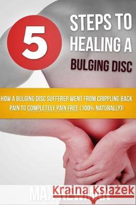 5 Steps To Healing A Bulging Disc: How A Bulging Disc Sufferer Went From Crippling Back Pain To Completely Pain Free (100% Naturally)! Newman, Max 9781482504873