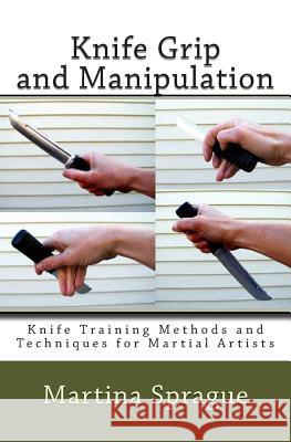 Knife Grip and Manipulation: Knife Training Methods and Techniques for Martial Artists Martina Sprague 9781482547672