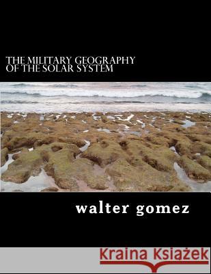 The Military Geography of the Solar System MR Walter J. Gomez 9781482568066 Createspace