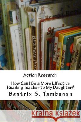 Action Research: How Can I Be a More Effective Reading Teacher to My Daughter? Beatrix S. Tambunan 9781482612370 Createspace