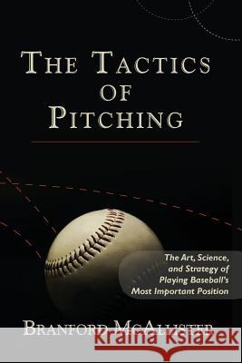The Tactics of Pitching: The Art, Science, and Strategy of Playing Baseball's Most Important Position Branford McAllister 9781482624960