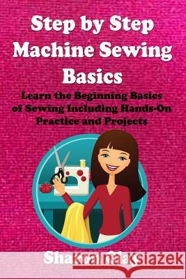 Step by Step Machine Sewing Basics: Learn the Beginning Basics of Sewing Including Hands-on Practice and Projects! Clay, Sharon 9781482659405