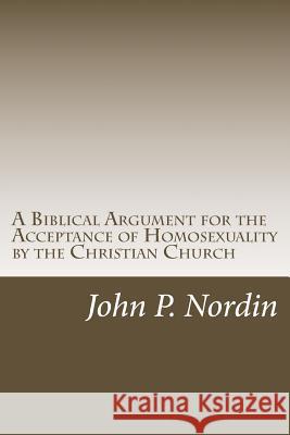 A Biblical Argument for the Acceptance of Homosexuality by the Christian Church Dr John P. Nordin 9781482662733