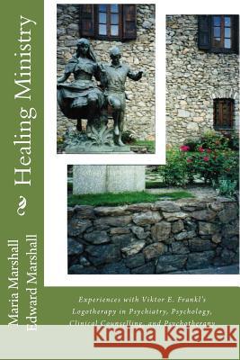 Healing Ministry: Experiences with Viktor E. Frankl's Logotherapy in Psychiatry, Psychology, Clinical Counselling, and Psychotherapy Dr Maria Marshall Dr Edward Marshall 9781482668872