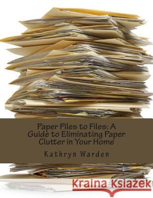 Paper Piles to Files: A Guide to Eliminating Paper Clutter in Your Home Kathryn Warden 9781482688504 Createspace