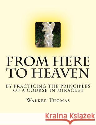 From Here to Heaven: by Practicing the Principles of A Course in Miracles Thomas, Walker 9781482694369 Createspace