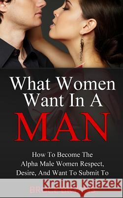 What Women Want In A Man: How To Become The Alpha Male Women Respect, Desire, And Want To Submit To Bruce Bryans 9781482699777