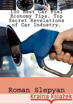 100 Best Car Fuel Economy Tips: Top Secret Revelations of Car Industry: 100 Best Car Fuel Economy Tips Guide to Cars, Engines, Car Buying, Car Maintenance, Car Ownership, Smart Car Use Management with Roman Slepyan 9781482725124 CreateSpace