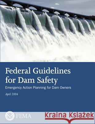 Federal Guidelines for Dam Safety: Emergency Action Planning for Dam Owners U. S. Department of Homeland Security Federal Emergency Management Agency 9781482753912 Createspace