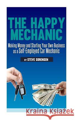 The Happy Mechanic: Making Money and Starting Your Own Business as a Self-Employed Car Mechanic Steve Sorensen 9781482759433 Createspace