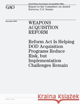 Weapons Acquisition Reform: Reform Act Is Helping DOD Acquisition Programs Reduce Risk, but Implementation Challenges Remain (GAO-13-103) Office, U. S. Government Accountability 9781482771473 Createspace