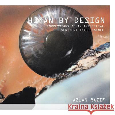 Human by Design: Impressions of an Artificial Sentient Intelligence Azlan Razif 9781482829136