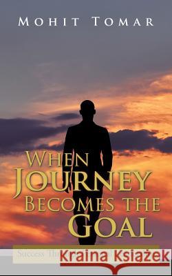When Journey Becomes the Goal: Success Through Personal Leadership Mohit Tomar 9781482867671