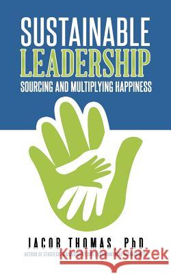 Sustainable Leadership: Sourcing and Multiplying Happiness Phd Jacob Thomas 9781482871128