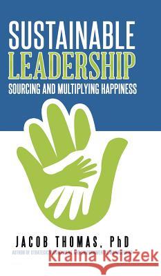 Sustainable Leadership: Sourcing and Multiplying Happiness Phd Jacob Thomas 9781482871135