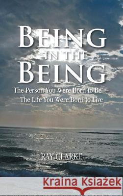 Being in the Being: The Person You Were Born to Be-The Life You Were Born to Live Ray Clarke 9781482894172