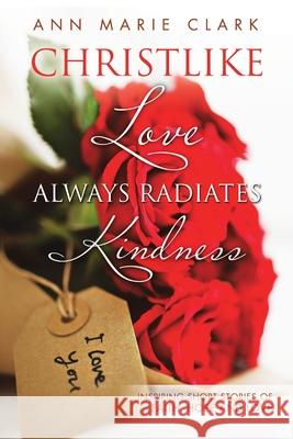 Christlike Love Always Radiates Kindness: Inspiring short stories of faith, hope and love Ann Marie Clark 9781483412665
