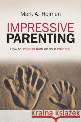 Impressive Parenting: How to Impress Faith on Your Children. Mark A Holmen 9781483413426 Lulu Publishing Services