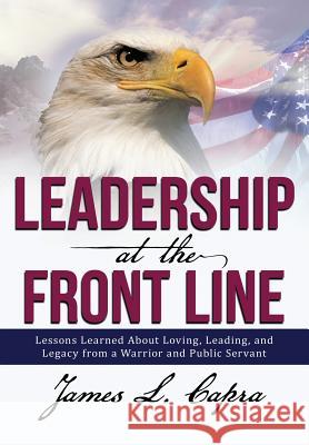 Leadership At the Front Line: Lessons Learned About Loving, Leading, and Legacy from a Warrior and Public Servant James L Capra 9781483413891 Lulu.com