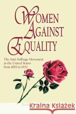 Women Against Equality: A History of the Anti Suffrage Movement In the United States from 1895 to 1920 Anne Myra Benjamin, PH D 9781483418650 Lulu.com