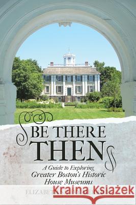 Be There Then: A Guide to Exploring Greater Boston's Historic House Museums Elizabeth S Levy Merrick 9781483419213