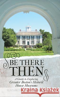 Be There Then: A Guide to Exploring Greater Boston's Historic House Museums Elizabeth S Levy Merrick 9781483419237