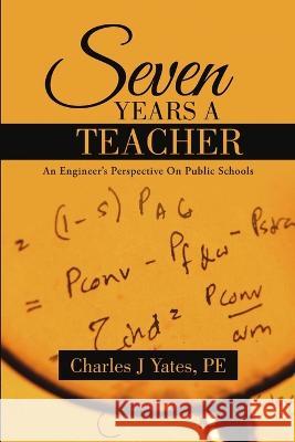Seven Years a Teacher: An Engineer\'s Perspective On Public Schools Pe Charles J. Yates 9781483428048
