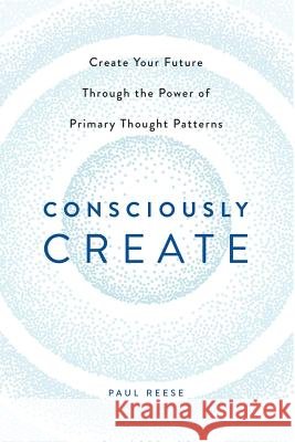 Consciously Create: Create Your Future Through the Power of Primary Thought Patterns Paul Reese 9781483432991