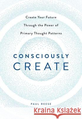 Consciously Create: Create Your Future Through the Power of Primary Thought Patterns Paul Reese 9781483433004