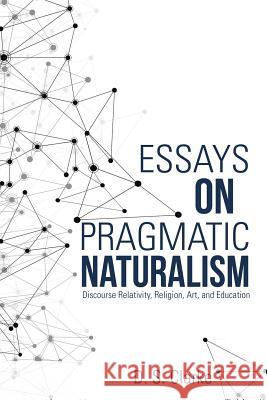 Essays on Pragmatic Naturalism: Discourse Relativity, Religion, Art, and Education D S Clarke   9781483443874 Lulu Publishing Services
