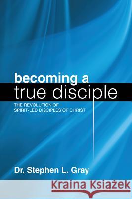 Becoming a True Disciple: The Revolution of Spirit-Led Disciples of Christ Dr Stephen L Gray 9781483446622