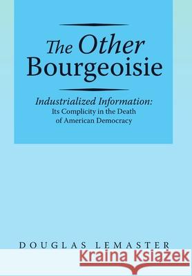 The Other Bourgeoisie: Industrialized Information Its Complicity in the Death of American Democracy Douglas LeMaster 9781483448459