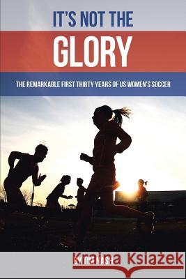 It's Not the Glory: The Remarkable First Thirty Years of US Women's Soccer Nash, Tim 9781483451534 Lulu Publishing Services