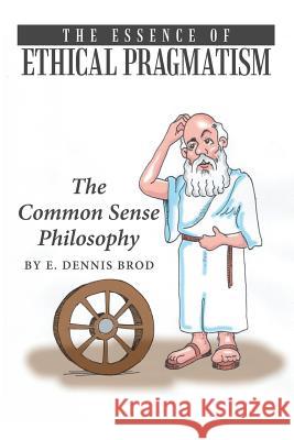 The Essence of Ethical Pragmatism: The Common Sense Philosophy E Dennis Brod 9781483454351 Lulu.com