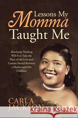 Lessons My Momma Taught Me: Absolutely Nothing Will Ever Take the Place of the Love and Lessons Shared Between a Mother and Her Children Carla Jackson 9781483459813