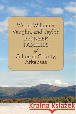 Watts, Williams, Vaughn, and Taylor: Pioneer Families of Johnson County, Arkansas Ed D Clarence R Williams, Ed D Katala a Williams 9781483467252