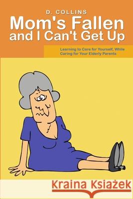 Mom's Fallen and I Can't Get Up: Learning to Care for Yourself, While Caring for Your Elderly Parents D Collins 9781483468679 Lulu.com