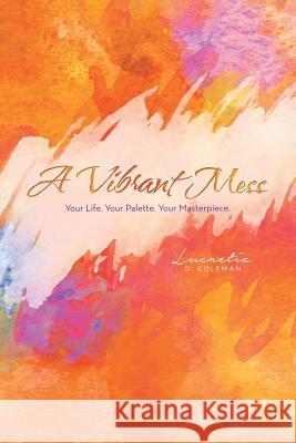 A Vibrant Mess: Your Life. Your Palette. Your Masterpiece. Lucretia D Coleman 9781483468884 Lulu.com