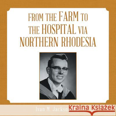 From the Farm to the Hospital via Northern Rhodesia Ivan M Jackson, M D 9781483472591 Lulu.com