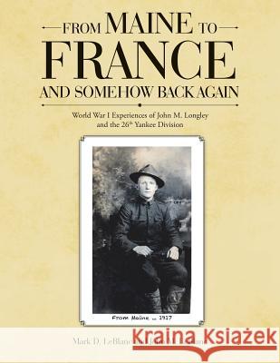 From Maine to France and Somehow Back Again: World War I Experiences of John M. Longley and the 26th Yankee Division Professor of Computer Science Mark D LeBlanc (Wheaton College Massachusetts), John M LeBlanc 9781483476841 Lulu.com