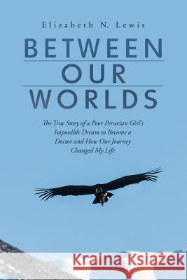 Between Our Worlds: The True Story of a Poor Peruvian Girl's Impossible Dream to Become a Doctor and How Our Journey Changed My Life Elizabeth N Lewis 9781483482842