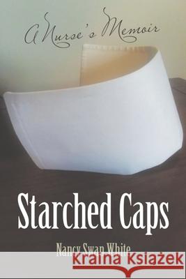 Starched Caps: A Nurse's Memoir Nancy Swan White 9781483483337