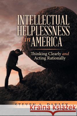 Intellectual Helplessness in America: Thinking Clearly and Acting Rationally Steven a Danley 9781483486253 Lulu.com