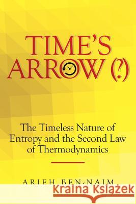 Time's Arrow (?): The Timeless Nature of Entropy and the Second Law of Thermodynamics Arieh Ben-Naim   9781483486864 Lulu Publishing Services