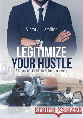 Legitimize Your Hustle: A Layman\'s Guide to Entrepreneurship Victor J. Hamilton 9781483494692