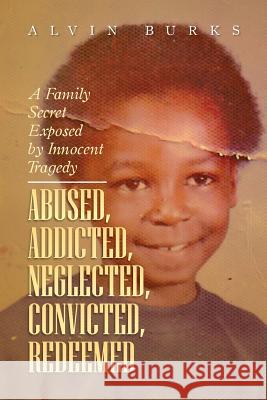 Abused, Addicted, Neglected, Convicted, Redeemed: A Family Secret Exposed by Innocent Tragedy Burks, Alvin 9781483605135