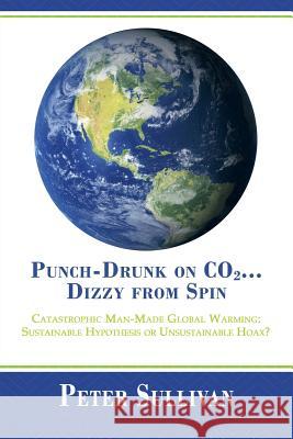 Punch-Drunk on Co2...Dizzy from Spin: Catastrophic Man-Made Global Warming Sustainable Hypothesis or Unsustainable Hoax? Sullivan, Peter 9781483614298